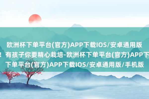 欧洲杯下单平台(官方)APP下载IOS/安卓通用版/手机版有压力你得移交！有孩子你要精心栽培-欧洲杯下单平台(官方)APP下载IOS/安卓通用版/手机版
