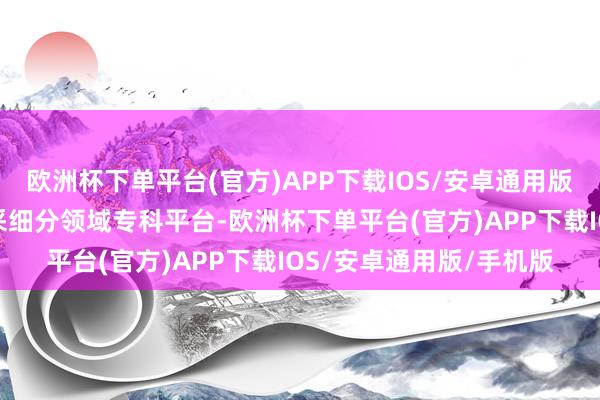 欧洲杯下单平台(官方)APP下载IOS/安卓通用版/手机版全新推出的开采细分领域专科平台-欧洲杯下单平台(官方)APP下载IOS/安卓通用版/手机版